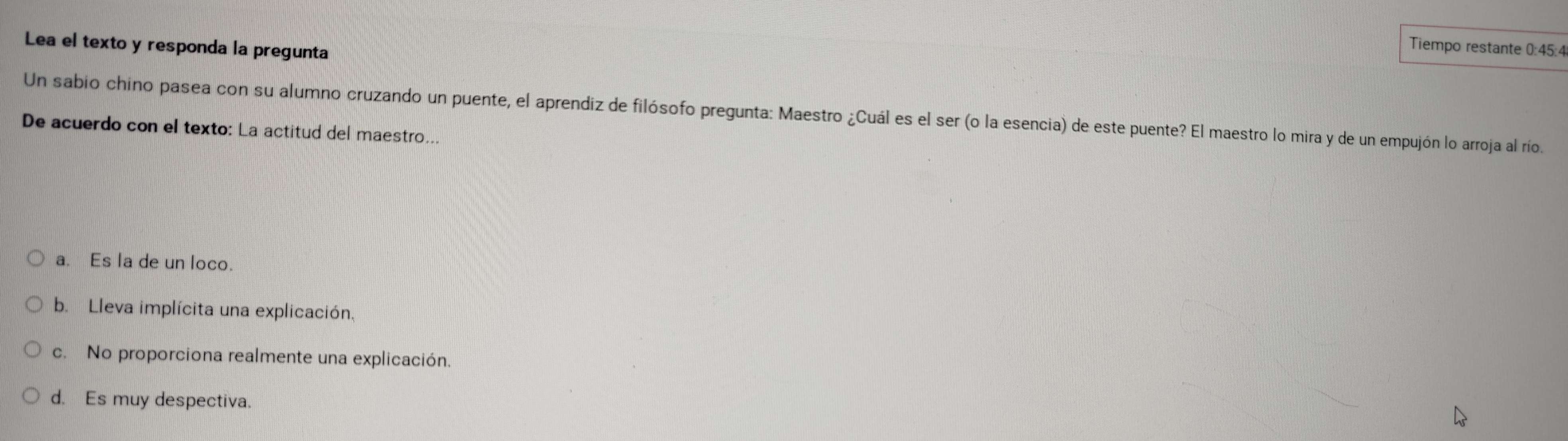 Lea el texto y responda la pregunta
Tiempo restante 0:45:4
Un sabio chino pasea con su alumno cruzando un puente, el aprendiz de filósofo pregunta: Maestro ¿Cuál es el ser (o la esencia) de este puente? El maestro lo mira y de un empujón lo arroja al río.
De acuerdo con el texto: La actitud del maestro..
a. Es la de un loco.
b. Lleva implícita una explicación.
c. No proporciona realmente una explicación.
d. Es muy despectiva.