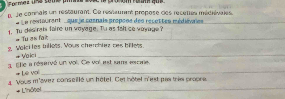 Formez une seule phrase avec le pronom rélatif que. 
0. Je connais un restaurant. Ce restaurant propose des recettes médiévales. 
Le restaurant que je connais propose des recettes médiévales_ 
1. Tu désirais faire un voyage. Tu as fait ce voyage? 
Tu as fait_ 
2. Voici les billets. Vous cherchiez ces billets. 
Voici_ 
3. Elle a réservé un vol. Ce vol est sans escale. 
→ Le vol_ 
4. Vous m'avez conseillé un hôtel. Cet hôtel n'est pas très propre. 
L'hôtel_