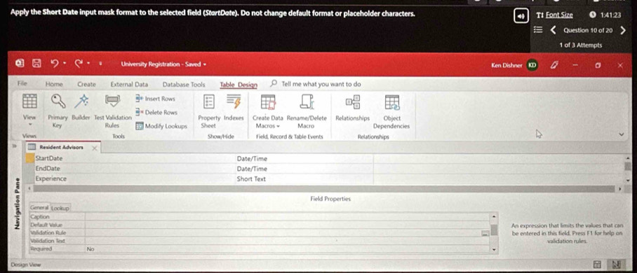 Apply the Short Date input mask format to the selected field (StartDate). Do not change default format or placeholder characters. T1 Font Size 1:41:23
Question 10 of 20
1 of 3 Attempts
University Registration - Saved = Ken Dishner
File Home Create External Data Database Tools Table Design Tell me what you want to do
5° Insert Rows
View Primary Builder Test Validation 3° Delete Rows Relationships Object
Property Indexes Create Data Rename/Delete
Key Rufes Modify Lookups Sheet Macros - Macro Dependencies
Views Tools Show/Hide Field, Record & Table Events Relationships
D Resident Advisors
StartDate Date/Time
EndDate Date/Time
Experience Short Text
Field Properties
General tockup
Caption
Defauft Value An expression that limits the values that can
Vlidation Rule be entered in this field. Press F1 for help on
Valdation Text
Required No validation rules
Design View