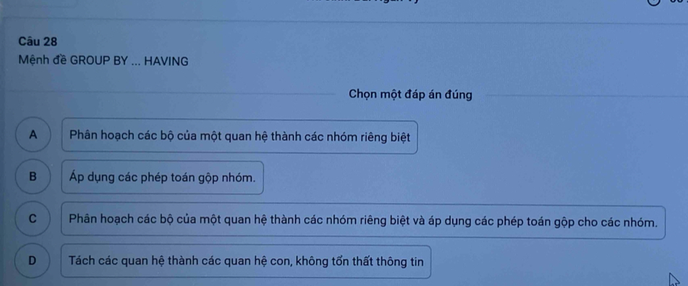 Mệnh đề GROUP BY ... HAVING
Chọn một đáp án đúng
A Phân hoạch các bộ của một quan hệ thành các nhóm riêng biệt
B Áp dụng các phép toán gộp nhóm.
C Phân hoạch các bộ của một quan hệ thành các nhóm riêng biệt và áp dụng các phép toán gộp cho các nhóm.
D Tách các quan hệ thành các quan hệ con, không tổn thất thông tin