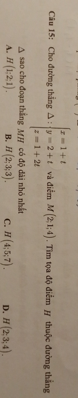 Cho đường thắng △ : zbeginarrayl x=1+t y=2+t z=1+2tendarray. và điểm M(2;1;4). Tìm tọa độ điểm H thuộc đường thắng
△ SaO cho đoạn thắng MH có độ dài nhỏ nhất
A. H(1;2;1). H(2;3;3). C. H(4;5;7). H(2;3;4). 
B.
D.