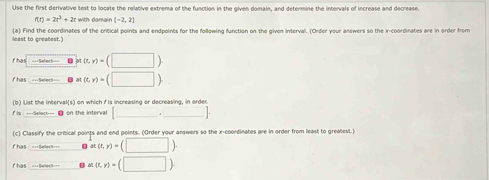 Use the first derivative test to locate the relative extrema of the function in the given domain, and determine the intervals of increase and decrease.
f(t)=2t^3+2t with domain [-2,2]
(a) Find the coordinates of the critical points and endpoints for the following function on the given interval. (Order your answers so the x-coordinates are in order from 
least to greatest.) 
fhas ===Select=== a :(t,y)=(□ ). 
fhas ===Select at (t,y)=(□ ). 
(b) List the interval(s) on which fis increasing or decreasing, in order. 
fis ===Select=== on the interval [□ ,□ ]. 
(c) Classify the critical points and end points. (Order your answers so the x-coordinates are in order from least to greatest.) 
fhas ===Select=== at(t,y)=(□ ). 
fhas ===Select=== at (t,y)=(□ ).