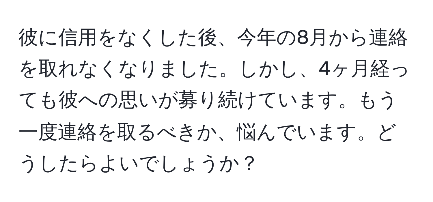 彼に信用をなくした後、今年の8月から連絡を取れなくなりました。しかし、4ヶ月経っても彼への思いが募り続けています。もう一度連絡を取るべきか、悩んでいます。どうしたらよいでしょうか？