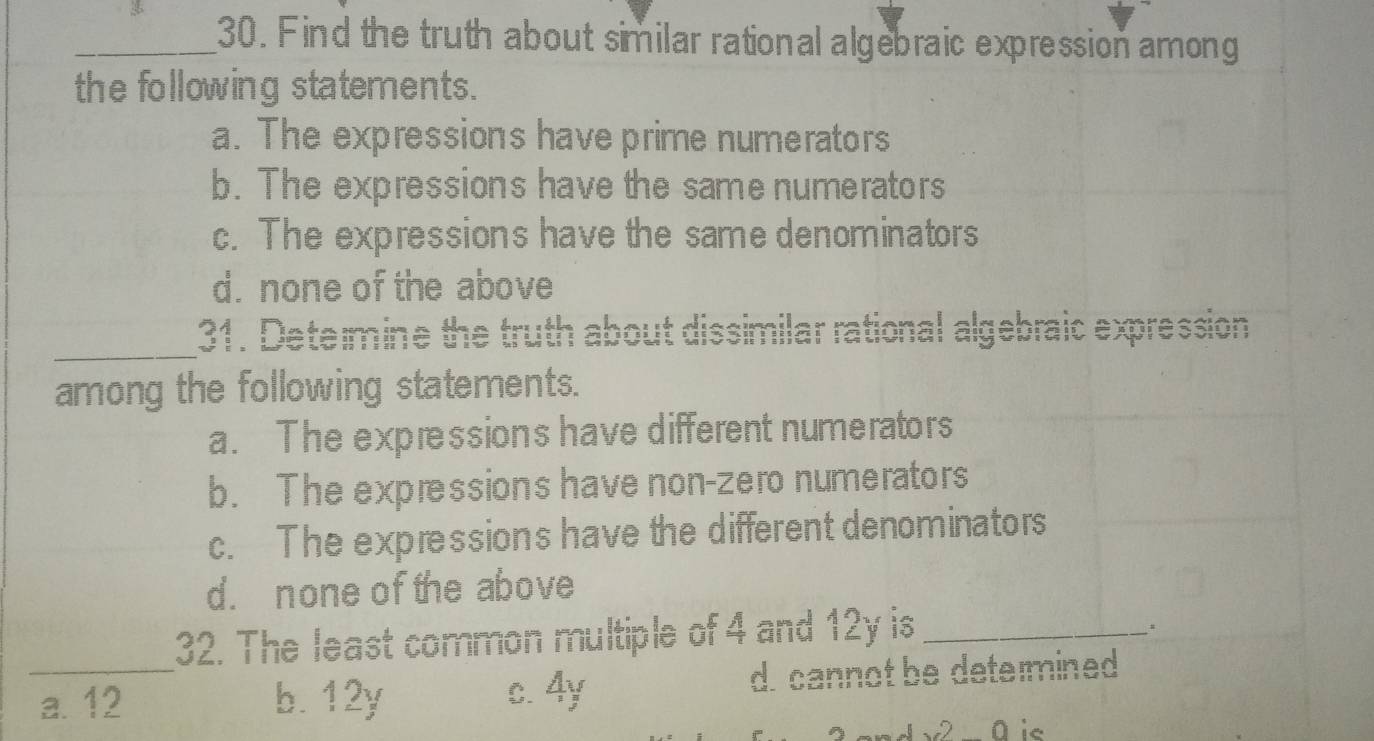 Find the truth about similar rational algebraic expression among
the following statements.
a. The expressions have prime numerators
b. The expressions have the same numerators
c. The expressions have the same denominators
d. none of the above
_ 31. Determine the truth about dissimilar rational algebraic expression
among the following statements.
a. The expressions have different numerators
b. The expressions have non-zero numerators
c. The expressions have the different denominators
d. none of the above
32. The least common multiple of 4 and 12y is_
.
_a. 12 b. 12y c. 4y d. cannot be determined
√ 0 is