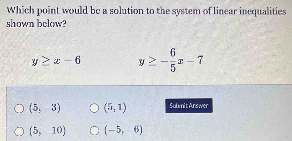 Which point would be a solution to the system of linear inequalities
shown below?
y≥ x-6
y≥ - 6/5 x-7
(5,-3)
(5,1)
Submit Answer
(5,-10)
(-5,-6)