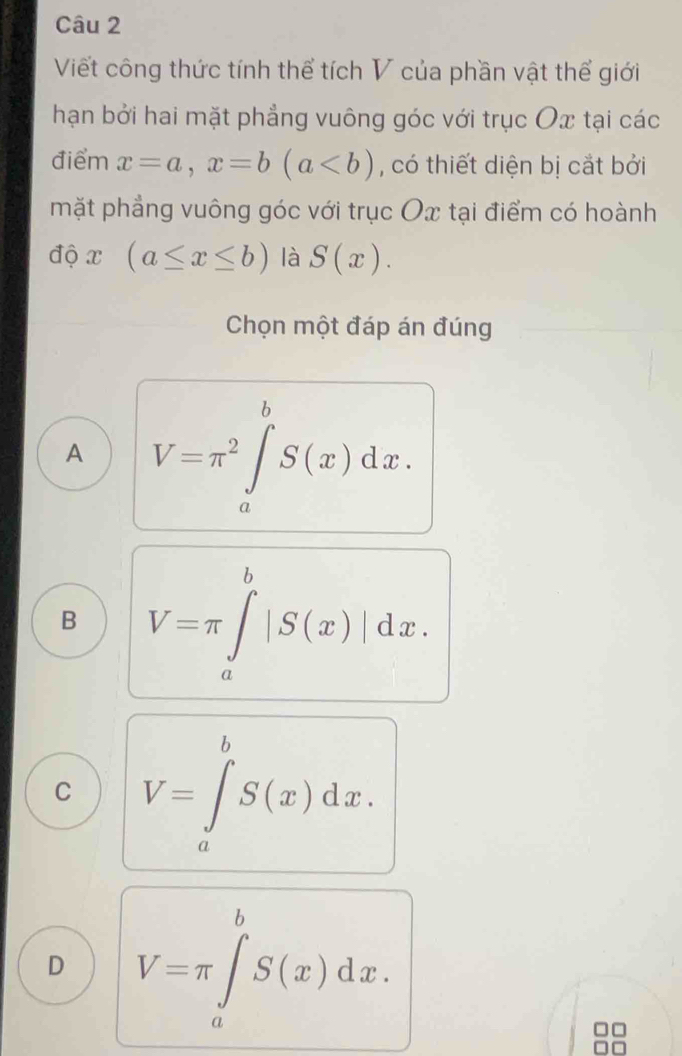 Viết công thức tính thể tích V của phần vật thể giới
hạn bởi hai mặt phẳng vuông góc với trục Ox tại các
điểm x=a, x=b(a , có thiết diện bị cắt bởi
mặt phẳng vuông góc với trục Ox tại điểm có hoành
độ x (a≤ x≤ b) là S(x). 
Chọn một đáp án đúng
A V=π^2∈tlimits _a^bS(x)dx.
B V=π ∈tlimits _a^b|S(x)|dx.
C V=∈tlimits _a^bS(x)dx.
D V=π ∈tlimits _a^bS(x)dx. 
a