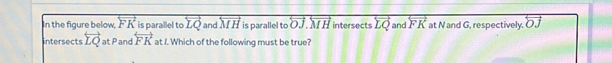 In the figure below, overleftrightarrow FK is parallel to overleftrightarrow LQ and overleftrightarrow MH is parallel to overleftrightarrow OJ.overleftrightarrow MH intersects overleftrightarrow LQ and overleftrightarrow FK at N and G, respectively. overleftrightarrow OJ
intersects overleftrightarrow LQ at P and overleftrightarrow FK at /. Which of the following must be true?