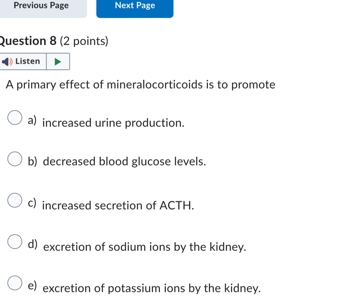 Previous Page Next Page
Question 8 (2 points)
A primary effect of mineralocorticoids is to promote
a) increased urine production.
b) decreased blood glucose levels.
c) increased secretion of ACTH.
d) excretion of sodium ions by the kidney.
e) excretion of potassium ions by the kidney.