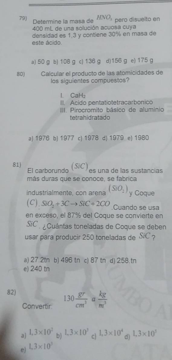 Determine la masa de HNO_3 pero disuelto en
400 mL de una solución acuosa cuya
densidad es 1,3 y contiene 30% en masa de
este ácido.
a) 50 g b) 108 g c) 136 g d) 156 g e) 175 g
80) Calcular el producto de las atomicidades de
los siguientes compuestos?
I. CaH₂
II. Acido pentatiotetracarbonico
III. Pirocromito básico de aluminio
tetrahidratado
a) 1976 b) 1977 c) 1978 d) 1979 e) 1980
81)
El carborundo (SiC)es una de las sustancias
más duras que se conoce, se fabrica
industrialmente, con arena (SiO_2) y Coque
(C). SiO_2+3Cto SiC+2CO Cuando se usa
en exceso, el 87% del Coque se convierte en
SiC . ¿ Cuántas toneladas de Coque se deben
usar para producir 250 toneladas de SiC ?
a) 27.2tn b) 496 tn c) 87 tn d) 258.tn
e) 240 tn
82)
Convertir:
130 gr/cm^3  a  kg/m^3 
a) 1,3* 10^2 b) 1,3* 10^3 c) 1,3* 10^4 d) 1,3* 10^5
e) 1,3* 10^5