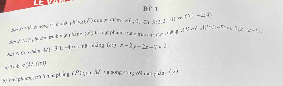 ĐÈ 1 
Bài 1: Viết phương trình mặt phẳng (P) qua ba điểm A(1;0;-2), B(3;2;-1) và C(0;-2;4). 
Bài 2: Viết phương trình mặt phẳng (P) là mặt phẳng trung trực của đoạn thắng AB với A(1;0;-5) và B(3;-2;-1). 
Bài 3: Cho điểm M(-3;1;-4) và mặt phẳng (α): x-2y+2z-7=0. 
a) Tính d(M,(alpha )). 
b) Viết phương trình mặt phẳng (P) qua M và song song với mặt phắng (α) .