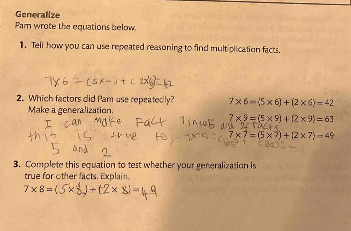 Generalize 
Pam wrote the equations below. 
1. Tell how you can use repeated reasoning to find multiplication facts. 
2. Which factors did Pam use repeatedly? 7* 6=(5* 6)+(2* 6)=42
Make a generalization.
7* 9=(5* 9)+(2* 9)=63
7* 7=(5* 7)+(2* 7)=49
3. Complete this equation to test whether your generalization is 
true for other facts. Explain.
7* 8=  ) + (