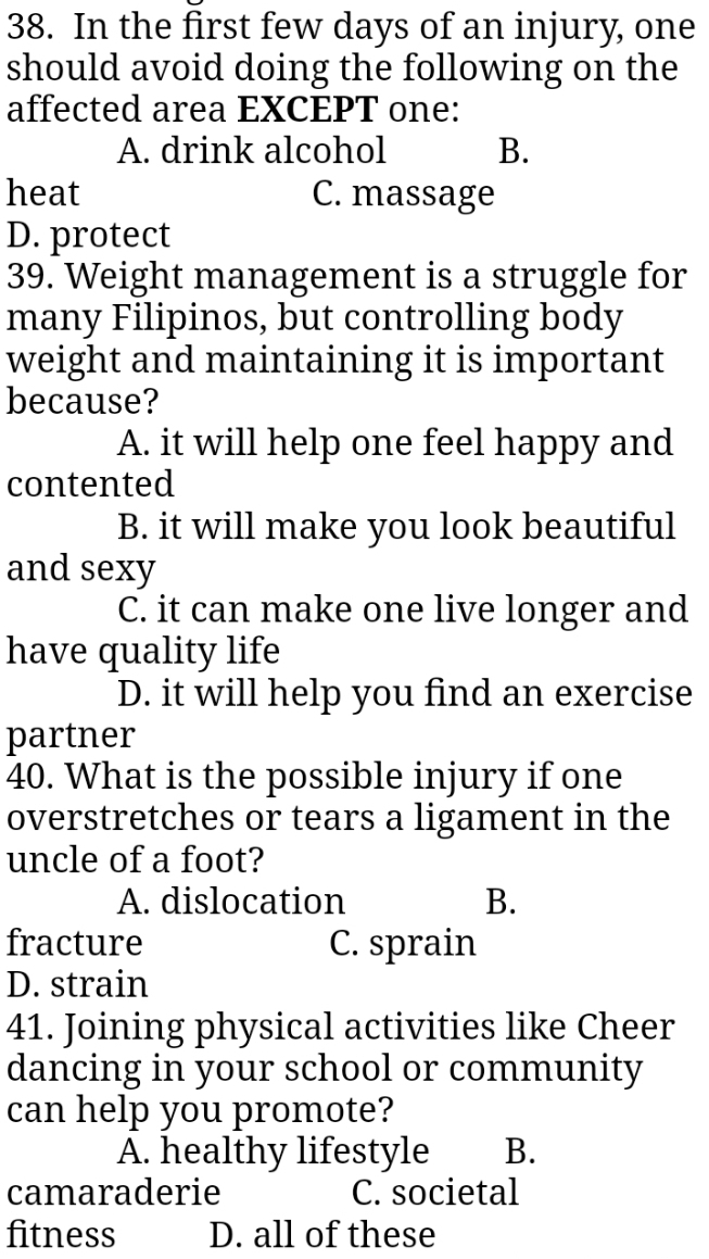 In the first few days of an injury, one
should avoid doing the following on the
affected area EXCEPT one:
A. drink alcohol B.
heat C. massage
D. protect
39. Weight management is a struggle for
many Filipinos, but controlling body
weight and maintaining it is important
because?
A. it will help one feel happy and
contented
B. it will make you look beautiful
and sexy
C. it can make one live longer and
have quality life
D. it will help you find an exercise
partner
40. What is the possible injury if one
overstretches or tears a ligament in the
uncle of a foot?
A. dislocation B.
fracture C. sprain
D. strain
41. Joining physical activities like Cheer
dancing in your school or community
can help you promote?
A. healthy lifestyle B.
camaraderie C. societal
fitness D. all of these