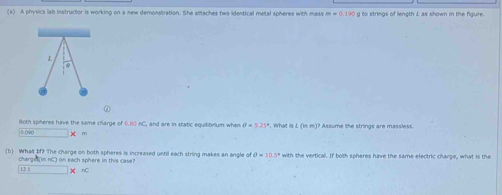 A physics lab instructor is working on a new demonstration. She attaches two identical metal spheres with mass m=0.190 g to strings of length L as shown in the figure.
L
θ
m
Both spheres have the same charge of 6.80 nC, and are in static equilibrium when θ =5.25°. What is L (in m)? Assume the strings are massless.
0.090 xm
(b) What If? The charge on both spheres is increased until each string makes an angle of θ =10.5° with the vertical. If both spheres have the same electric charge, what is the
charge (in nC) on each sphere in this case?
12.1 nC