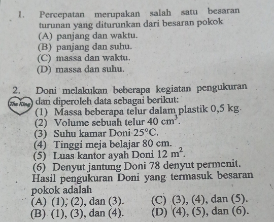 Percepatan merupakan salah satu besaran
turunan yang diturunkan dari besaran pokok
(A) panjang dan waktu.
(B) panjang dan suhu.
(C) massa dan waktu.
(D) massa dan suhu.
2. Doni melakukan beberapa kegiatan pengukuran
The King dan diperoleh data sebagai berikut:
(1) Massa beberapa telur dalam plastik 0,5 kg
(2) Volume sebuah telur 40cm^3. 
(3) Suhu kamar Doni 25°C. 
(4) Tinggi meja belajar 80 cm.
(5) Luas kantor ayah Doni 12m^2. 
(6) Denyut jantung Doni 78 denyut permenit.
Hasil pengukuran Doni yang termasuk besaran
pokok adalah
(A) (1), (2), dan (3). (C) (3), (4), dan (5).
(B) (1), (3), dan (4). (D) (4), (5), dan (6).