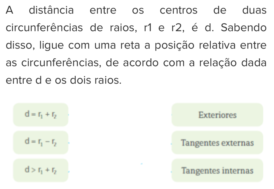 A distância entre os centros de duas
circunferências de raios, r1 e r2, é d. Sabendo
disso, ligue com uma reta a posição relativa entre
as circunferências, de acordo com a relação dada
entre d e os dois raios.
d=r_1+r_2 Exteriores
d=r_1-r_2 Tangentes externas
d>r_1+r_2 Tangentes internas