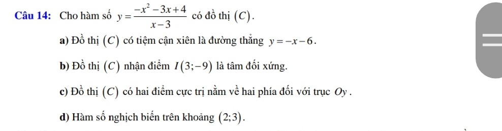 Cho hàm số y= (-x^2-3x+4)/x-3  có đồ thị (C).
a) Đồ thị (C) có tiệm cận xiên là đường thắng y=-x-6.
b) Đồ thị (C) nhận điểm I(3;-9) là tâm đối xứng.
c) Đồ thị (C) có hai điểm cực trị nằm về hai phía đối với trục Oy .
d) Hàm số nghịch biến trên khoảng (2;3).