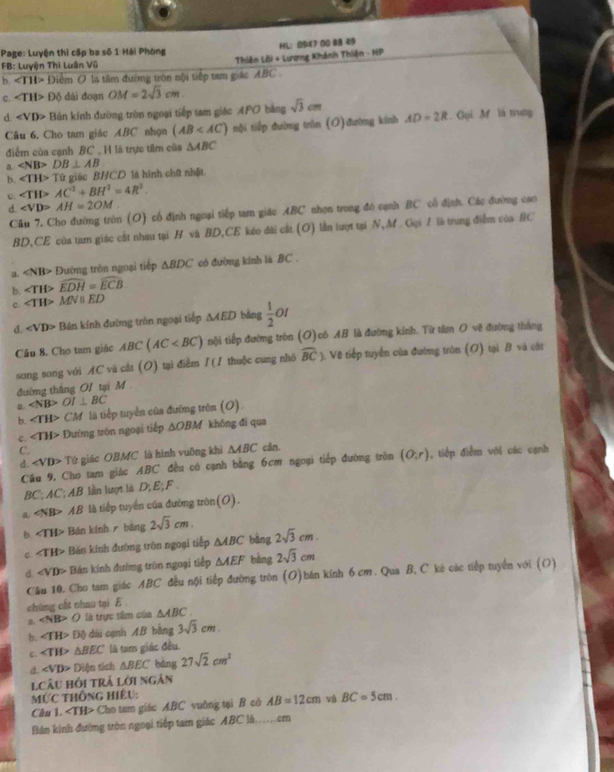 Page: Luyện thị cập ba số 1 Hái Phòng HL：0943 00 88 49
FB: Luyện Thi Luân Vũ Thiên Lời + Lương Khánh Thiên -16P
b. ∠ TH>E Diểm O là tâm đường tròn nội tiếp tam giác ABC
C. ∠ TH>0 ộ dài đoạn OM=2sqrt(3)cm
d ∠ VD> Bản kính đường tròn ngoại tiếp tam giác APO bằng sqrt(3)cm
Câu 6. Cho tam giác ABC nhọn (AB nội tiếp đường trên (O)đường kinh AD=2R. Gọi M là trung
điểm của cạnh BC , H là trực tâm của △ ABC
a. DB⊥ AB
b. ∠ TH>TG giác BHCD là hình chữ nhật
c. ∠ TH>AC^2+BH^2=4R^2.
d. ∠ VD>AH=2OM
Câu 7, Cho đường tròn (O) cổ định ngoại tiếp tam giác ABC nhọn trong đó cạnh BC cổ định. Các đường cao
BD,CE của tam giác cất nhau tại H và BD,CE kéo dài cất (O) lần lượt tại N,M Gọi 7 là trung điểm của BC
a. «NB> Đường tròn ngoại tiếp △ BDC có đường kính là BC .
b. ∠ TH>widehat EDH=widehat ECB
c. ∠ TH>MNparallel ED
d. ∠ VD> Bán kính đường tròn ngoại tiếp △ AED bǎng  1/2  01
Câu 8, Cho tam giác ABC(AC nội tiếp đường tròn (O)có AB là đường kính. Từ tâm O vẽ đường thắng
song song với AC và cát (O) tại điểm / (1 thuộc cung nhô widehat BC) 9. Vệ tiếp tuyển của đường tròn (O) tại B và cật
đường thắng O1 tại M
a. ∠ NB>OI⊥ BC
b. ∠ TH> CM là tiếp tuyển của đường trên (O).
c. ∠ TH> Đường tròn ngoại tiếp △ OBM không đí qua
C.
d. ∠ VD> Tứ giác OBMC là hình vuông khi △ ABC cân.
Câu 9, Cho tam giác ABC đều có cạnh bằng 6cm ngoại tiếp đường tròn (O;r) , tiếp điễm với các cạnh
BC; AC; AB lần lượ là D; E; F .
a. ∠ NB>AB là tiếp tuyển của đường tròn(O).
b ∠ TH> Bán kính r bảng 2sqrt(3)cm.
∠ T 'H> Bán kính đường tròn ngoại tiếp △ ABC bằng 2sqrt(3)cm.
đ «VD> Bán kính đường trên ngoại tiếp △ AEF bàng 2sqrt(3)cm
Cầu 10, Cho tam giác ABC đều nội tiếp đường tròn (O)bán kính 6 cm . Qua B, C kê các tiếp tuyển với (O)
chứng cất nhau tại E
B, ∠ NB>O là trực tâm của △ ABC.
b. ∠ TH>D() dài cạnh AB bằng 3sqrt(3)cm.
C. ∠ TH>△ BEC là tam giác đều.
a. ∠ VD> Diện tích △ BEC bàng 27sqrt(2)cm^2
Câu hồi trả lới ngân
MỨC thông hiệu:
Câu 1. Cho tam giác ABC vuờng tại B có AB=12cm và BC=5cm.
Bân kinh đường tròn ngoại tiếp tam giác ABC là.em