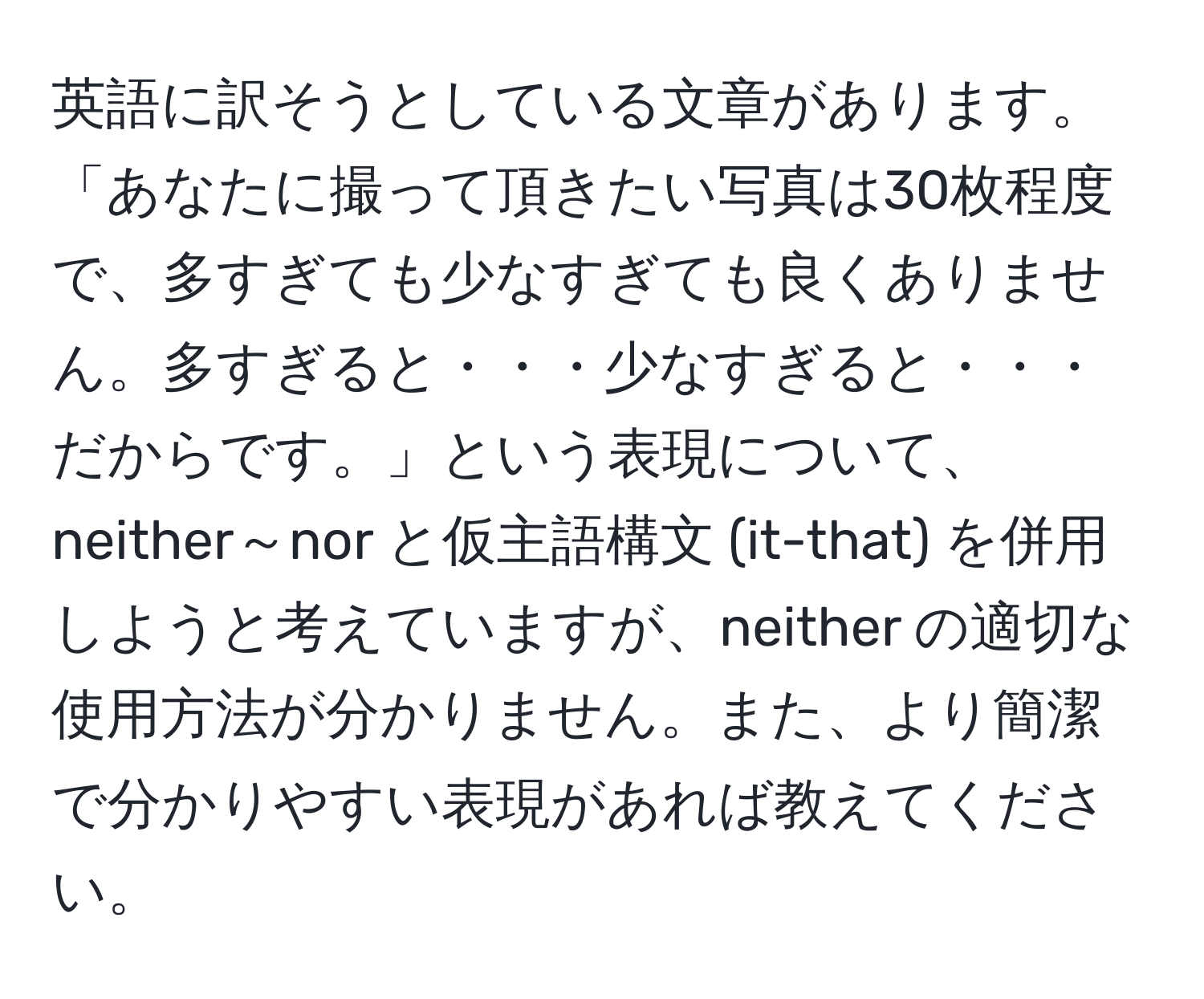 英語に訳そうとしている文章があります。「あなたに撮って頂きたい写真は30枚程度で、多すぎても少なすぎても良くありません。多すぎると・・・少なすぎると・・・だからです。」という表現について、neither～nor と仮主語構文 (it-that) を併用しようと考えていますが、neither の適切な使用方法が分かりません。また、より簡潔で分かりやすい表現があれば教えてください。