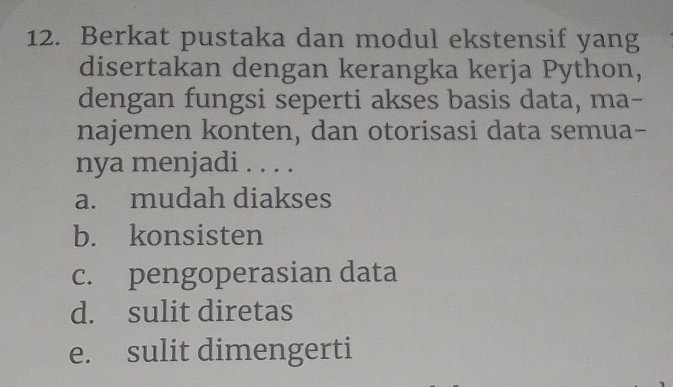 Berkat pustaka dan modul ekstensif yang
disertakan dengan kerangka kerja Python,
dengan fungsi seperti akses basis data, ma-
najemen konten, dan otorisasi data semua-
nya menjadi . . . .
a. mudah diakses
b. konsisten
c. pengoperasian data
d. sulit diretas
e. sulit dimengerti