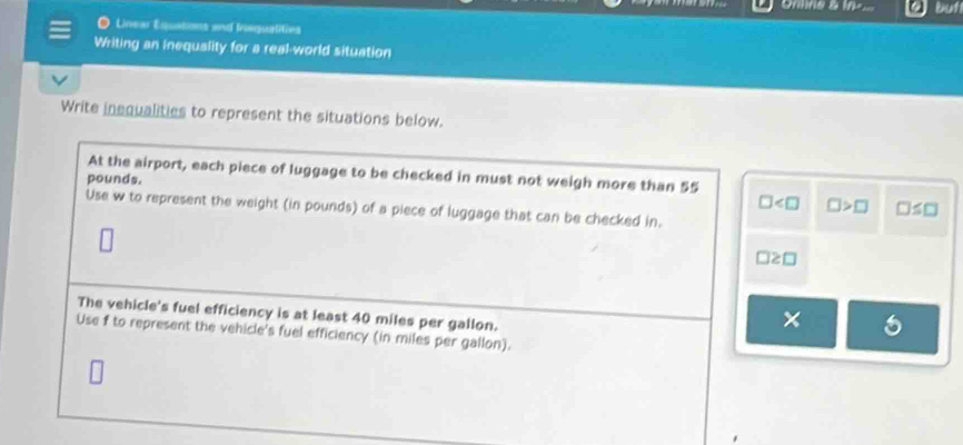 Onne & in. buth 
Linear Equations and Inequalities 
Writing an inequality for a real-world situation 
Write inequalities to represent the situations below. 
At the airport, each piece of luggage to be checked in must not weigh more than 55
pounds.
□ □ >□ □ ≤ □
Use w to represent the weight (in pounds) of a piece of luggage that can be checked in.
□ ≥ □
The vehicle's fuel efficiency is at least 40 miles per gallon. 
× 
Use f to represent the vehicle's fuel efficiency (in miles per gallon).