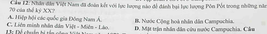 Nhân dân Việt Nam đã đoàn kết với lực lượng nào để đánh bại lực lượng Pôn Pốt trong những năm
70 của thế kỷ XX?
A. Hiệp hội các quốc gia Đông Nam Á. B. Nước Cộng hoà nhân dân Campuchia.
C. Liên minh nhân dân Việt - Miên - Lào. D. Mặt trận nhân dân cứu nước Campuchia. Câu
13: Để chuẩn bị tấn cộng Vit