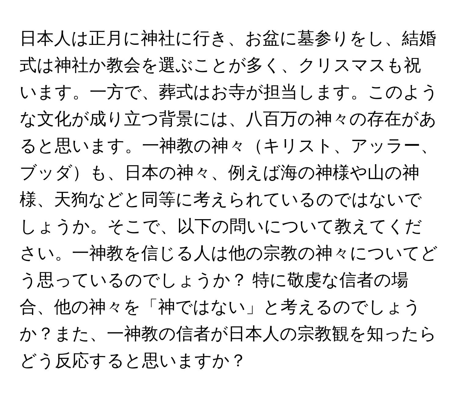 日本人は正月に神社に行き、お盆に墓参りをし、結婚式は神社か教会を選ぶことが多く、クリスマスも祝います。一方で、葬式はお寺が担当します。このような文化が成り立つ背景には、八百万の神々の存在があると思います。一神教の神々キリスト、アッラー、ブッダも、日本の神々、例えば海の神様や山の神様、天狗などと同等に考えられているのではないでしょうか。そこで、以下の問いについて教えてください。一神教を信じる人は他の宗教の神々についてどう思っているのでしょうか？ 特に敬虔な信者の場合、他の神々を「神ではない」と考えるのでしょうか？また、一神教の信者が日本人の宗教観を知ったらどう反応すると思いますか？