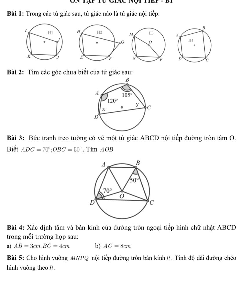 Ôn tạp tu Giác nột tếp tbi
Bài 1: Trong các tứ giác sau, tứ giác nào là tứ giác nội tiếp:
 
Bài 2: Tìm các góc chưa biết của tứ giác sau:
Bài 3: Bức tranh treo tường có vẽ một tứ giác ABCD nội tiếp đường tròn tâm O.
Biết ADC=70°;OBC=50°. Tìm AOB
Bài 4: Xác định tâm và bán kính của đường tròn ngoại tiếp hình chữ nhật ABCD
trong mỗi trường hợp sau:
a) AB=3cm,BC=4cm b) AC=8cm
Bài 5: Cho hình vuông MNPQ nội tiếp đường tròn bán kính R. Tính độ dài đường chéo
hình vuông theo R .