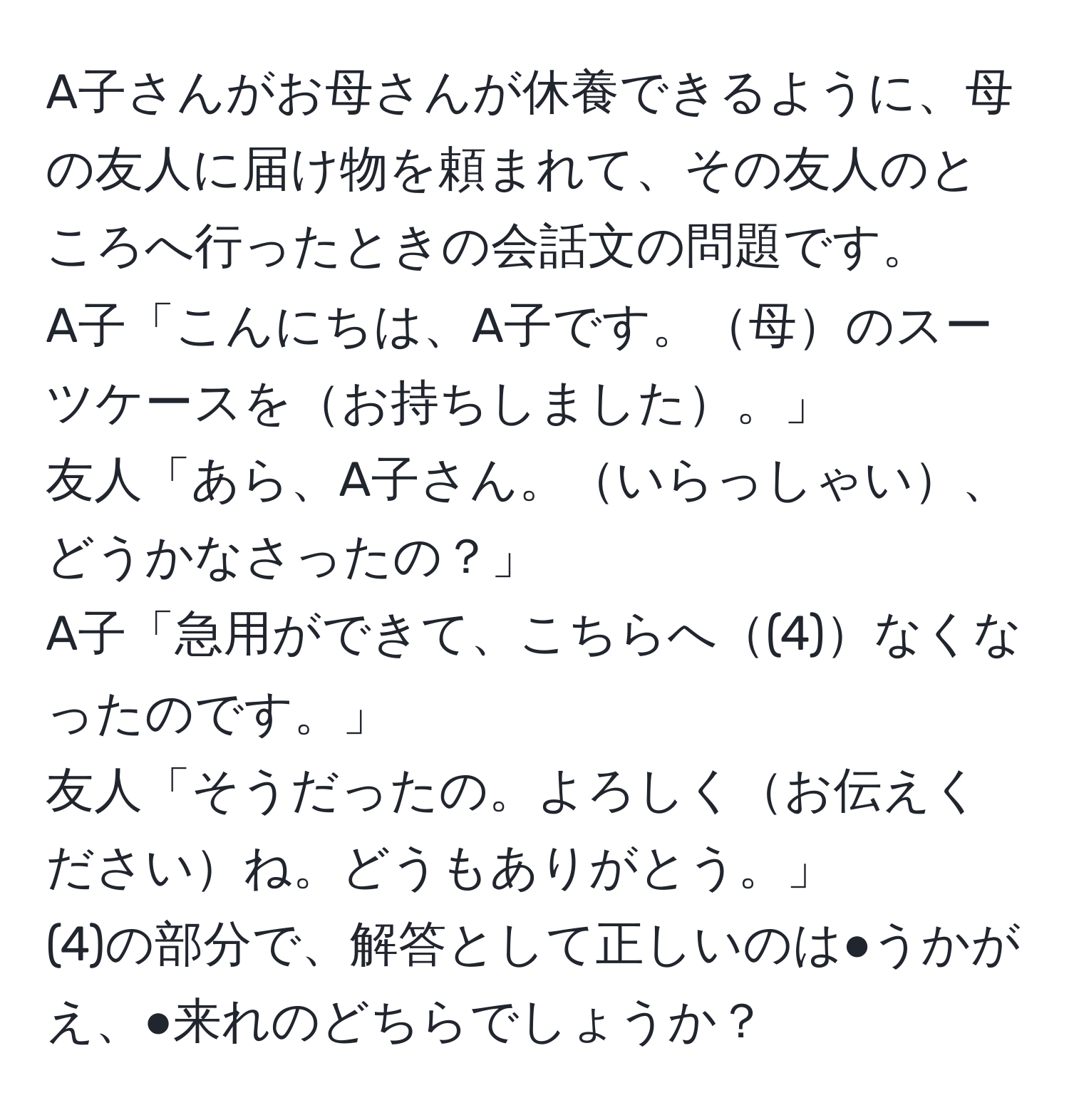 A子さんがお母さんが休養できるように、母の友人に届け物を頼まれて、その友人のところへ行ったときの会話文の問題です。  
A子「こんにちは、A子です。母のスーツケースをお持ちしました。」  
友人「あら、A子さん。いらっしゃい、どうかなさったの？」  
A子「急用ができて、こちらへ(4)なくなったのです。」  
友人「そうだったの。よろしくお伝えくださいね。どうもありがとう。」  
(4)の部分で、解答として正しいのは●うかがえ、●来れのどちらでしょうか？