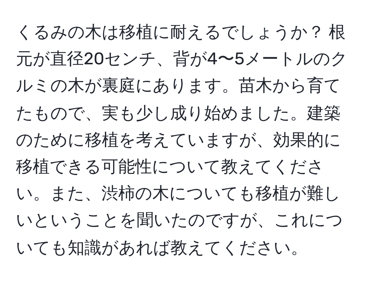 くるみの木は移植に耐えるでしょうか？ 根元が直径20センチ、背が4〜5メートルのクルミの木が裏庭にあります。苗木から育てたもので、実も少し成り始めました。建築のために移植を考えていますが、効果的に移植できる可能性について教えてください。また、渋柿の木についても移植が難しいということを聞いたのですが、これについても知識があれば教えてください。