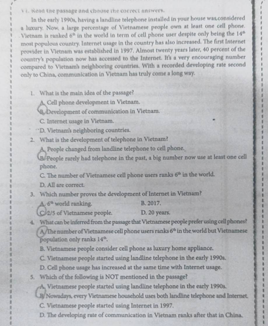 Read the passage and choose the correct answers.
In the early 1990s, having a landline telephone installed in your house was considered
a luxury. Now, a large percentage of Vietnamese people own at least one cell phone.
Vietnam is ranked 6^(th) in the world in term of cell phone user despite only being the 14^(th)
most populous country. Internet usage in the country has also increased. The first Internet
provider in Vietnam was established in 1997. Almost twenty years later, 40 percent of the
country's population now has accessed to the Internet. It's a very encouraging number
compared to Vietnam's neighboring countries. With a recorded developing rate second
only to China, communication in Vietnam has truly come a long way.
1. What is the main idea of the passage?
A. Cell phone development in Vietnam.
B Development of communication in Vietnam.
C. Internet usage in Vietnam.
D. Vietnam's neighboring countries.
2. What is the development of telephone in Vietnam?
A. People changed from landline telephone to cell phone.
B. People rarely had telephone in the past, a big number now use at least one cell
phone.
C. The number of Vietnamese cell phone users ranks 6^(th) in the world.
D. All are correct.
3. Which number proves the development of Internet in Vietnam?
A. 6^(th) world ranking. B. 2017.
C 2/5 of Vietnamese people. D. 20 years.
4. What can be inferred from the passage that Vietnamese people prefer using cell phones?
A/The number of Vietnamese cell phone users ranks 6^(th) in the world but Vietnamese .
population only ranks 14^(th).
B. Vietnamese people consider cell phone as luxury home appliance.
C. Vietnamese people started using landline telephone in the early 1990s.
D. Cell phone usage has increased at the same time with Internet usage.
5. Which of the following is NOT mentioned in the passage?
A. Vietnamese people started using landline telephone in the early 1990s.
B/ Nowadays, every Vietnamese household uses both landline telephone and Internet.
C. Vietnamese people started using Internet in 1997.
D. The developing rate of communication in Vietnam ranks after that in China,
. .