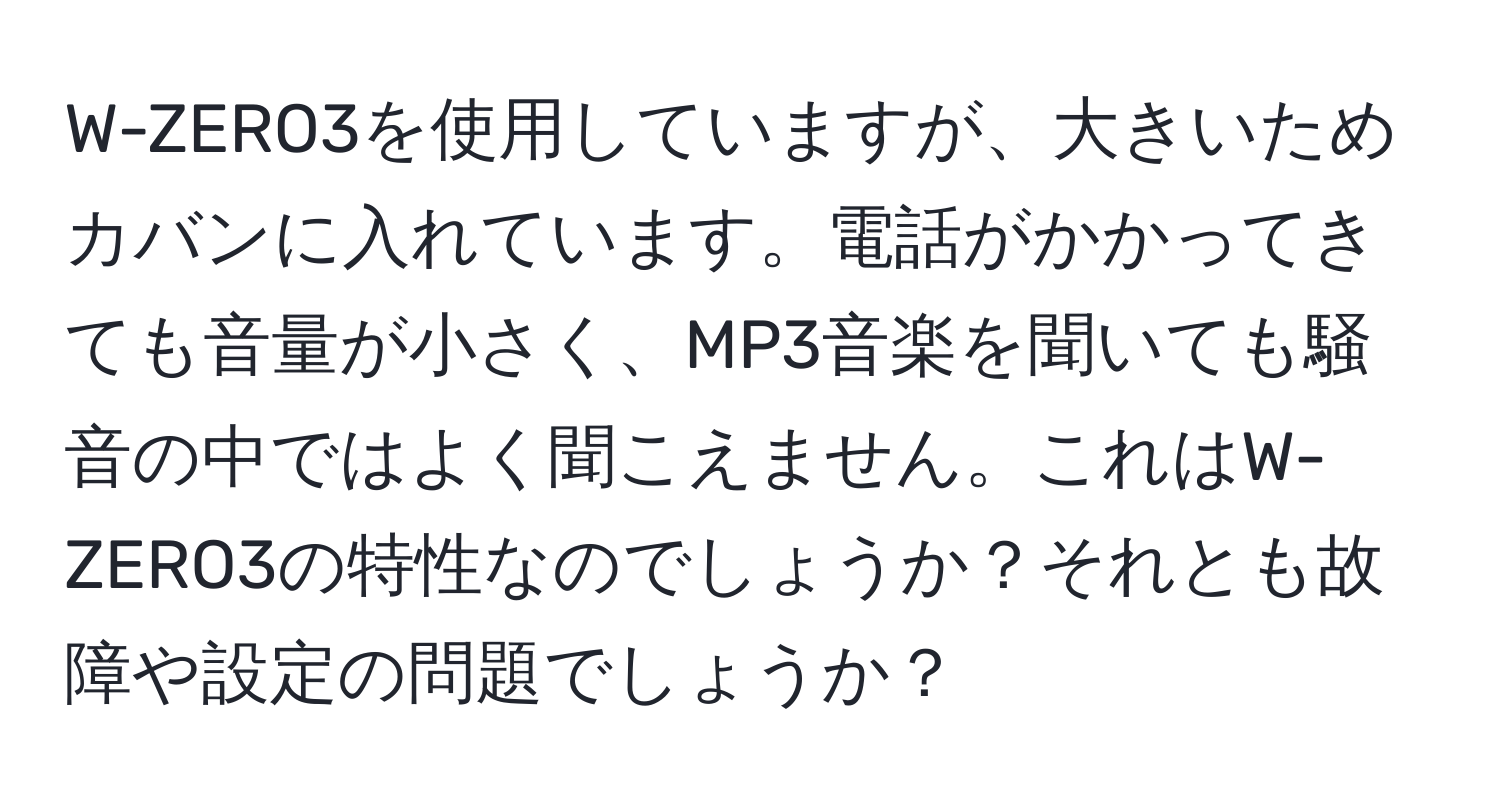 W-ZERO3を使用していますが、大きいためカバンに入れています。電話がかかってきても音量が小さく、MP3音楽を聞いても騒音の中ではよく聞こえません。これはW-ZERO3の特性なのでしょうか？それとも故障や設定の問題でしょうか？