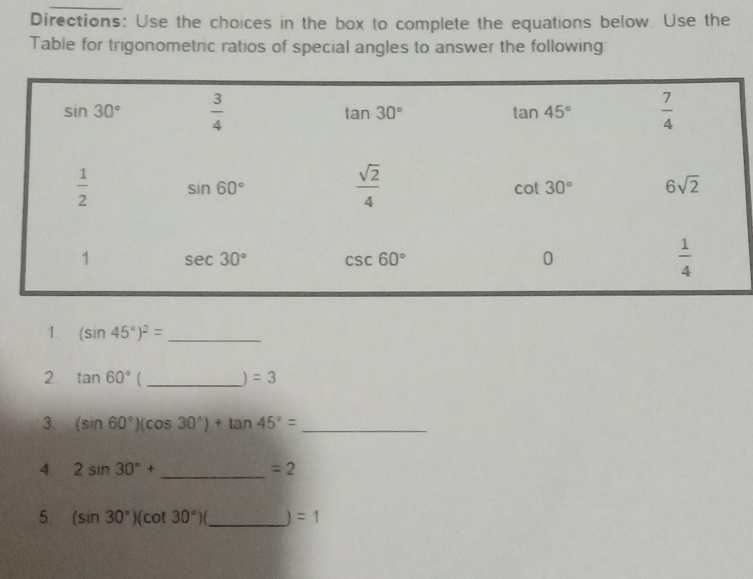 Directions: Use the choices in the box to complete the equations below. Use the
Table for trigonometric ratios of special angles to answer the following
1. (sin 45°)^2= _
2 tan 60° ( _) =3
3. (sin 60°)(cos 30°)+tan 45°= _
4 2sin 30°+ _
=2
5. (sin 30°)(cot 30°)(_  _ =1