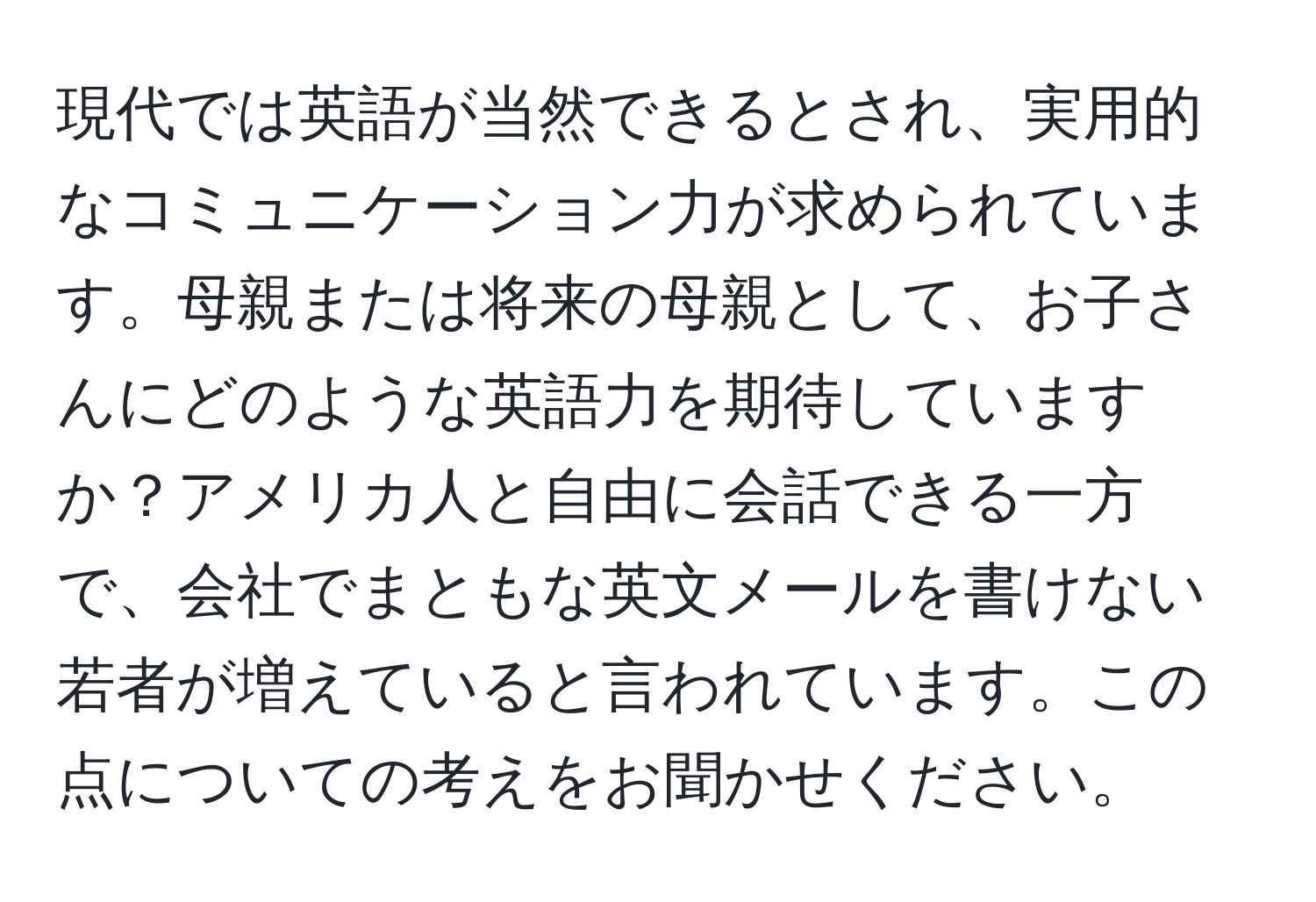 現代では英語が当然できるとされ、実用的なコミュニケーション力が求められています。母親または将来の母親として、お子さんにどのような英語力を期待していますか？アメリカ人と自由に会話できる一方で、会社でまともな英文メールを書けない若者が増えていると言われています。この点についての考えをお聞かせください。