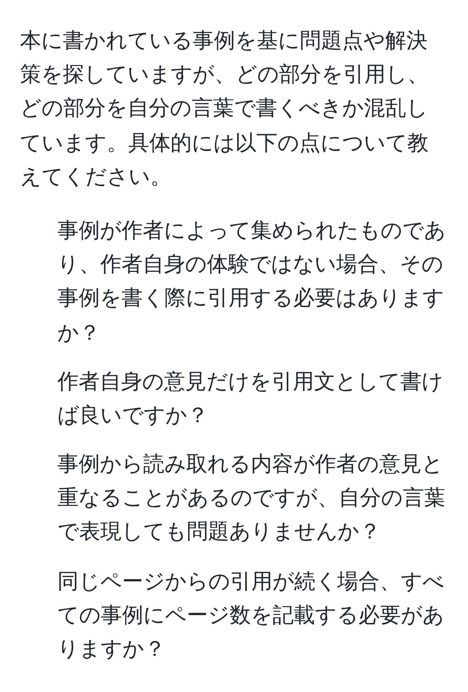 本に書かれている事例を基に問題点や解決策を探していますが、どの部分を引用し、どの部分を自分の言葉で書くべきか混乱しています。具体的には以下の点について教えてください。  
1. 事例が作者によって集められたものであり、作者自身の体験ではない場合、その事例を書く際に引用する必要はありますか？  
2. 作者自身の意見だけを引用文として書けば良いですか？  
3. 事例から読み取れる内容が作者の意見と重なることがあるのですが、自分の言葉で表現しても問題ありませんか？  
4. 同じページからの引用が続く場合、すべての事例にページ数を記載する必要がありますか？