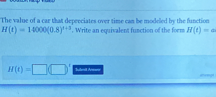 The value of a car that depreciates over time can be modeled by the function
H(t)=14000(0.8)^t+3. Write an equivalent function of the form H(t)=a
H(t)=□ (□ )^t Submit Answer 
attempt