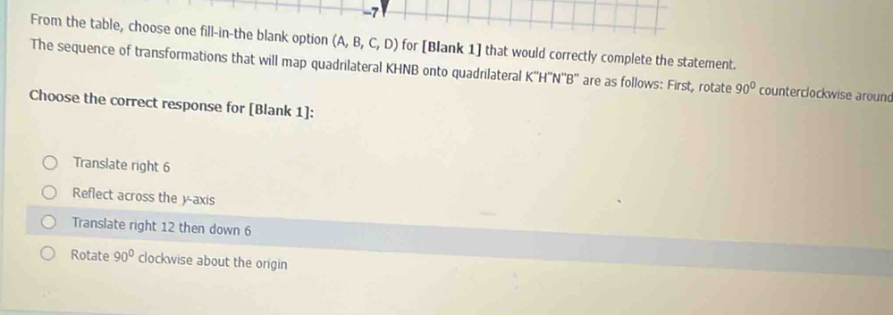 From the table, choose one fill-in-the blank option (A,B,C,D) for [Blank 1] that would correctly complete the statement.
The sequence of transformations that will map quadrilateral KHNB onto quadrilateral K''H''N''B'' are as follows: First, rotate 90° counterclockwise around
Choose the correct response for [Blank 1]:
Translate right 6
Reflect across the y-axis
Translate right 12 then down 6
Rotate 90° clockwise about the origin