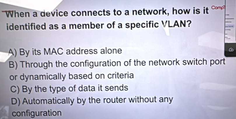 When a device connects to a network, how is it 
identified as a member of a specific VLAN?
A) By its MAC address alone
B) Through the configuration of the network switch port
or dynamically based on criteria
C) By the type of data it sends
D) Automatically by the router without any
configuration