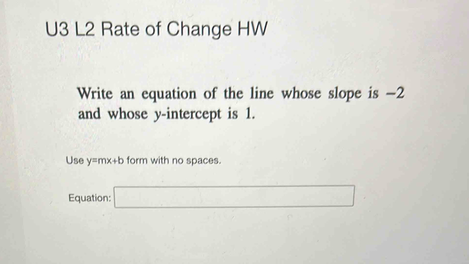 U3 L2 Rate of Change HW 
Write an equation of the line whose slope is -2
and whose y-intercept is 1. 
Use y=mx+b form with no spaces. (□)° 
Equation: □