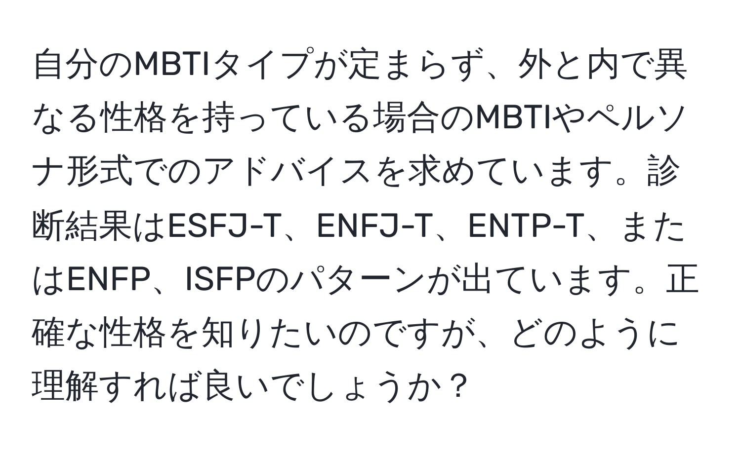 自分のMBTIタイプが定まらず、外と内で異なる性格を持っている場合のMBTIやペルソナ形式でのアドバイスを求めています。診断結果はESFJ-T、ENFJ-T、ENTP-T、またはENFP、ISFPのパターンが出ています。正確な性格を知りたいのですが、どのように理解すれば良いでしょうか？