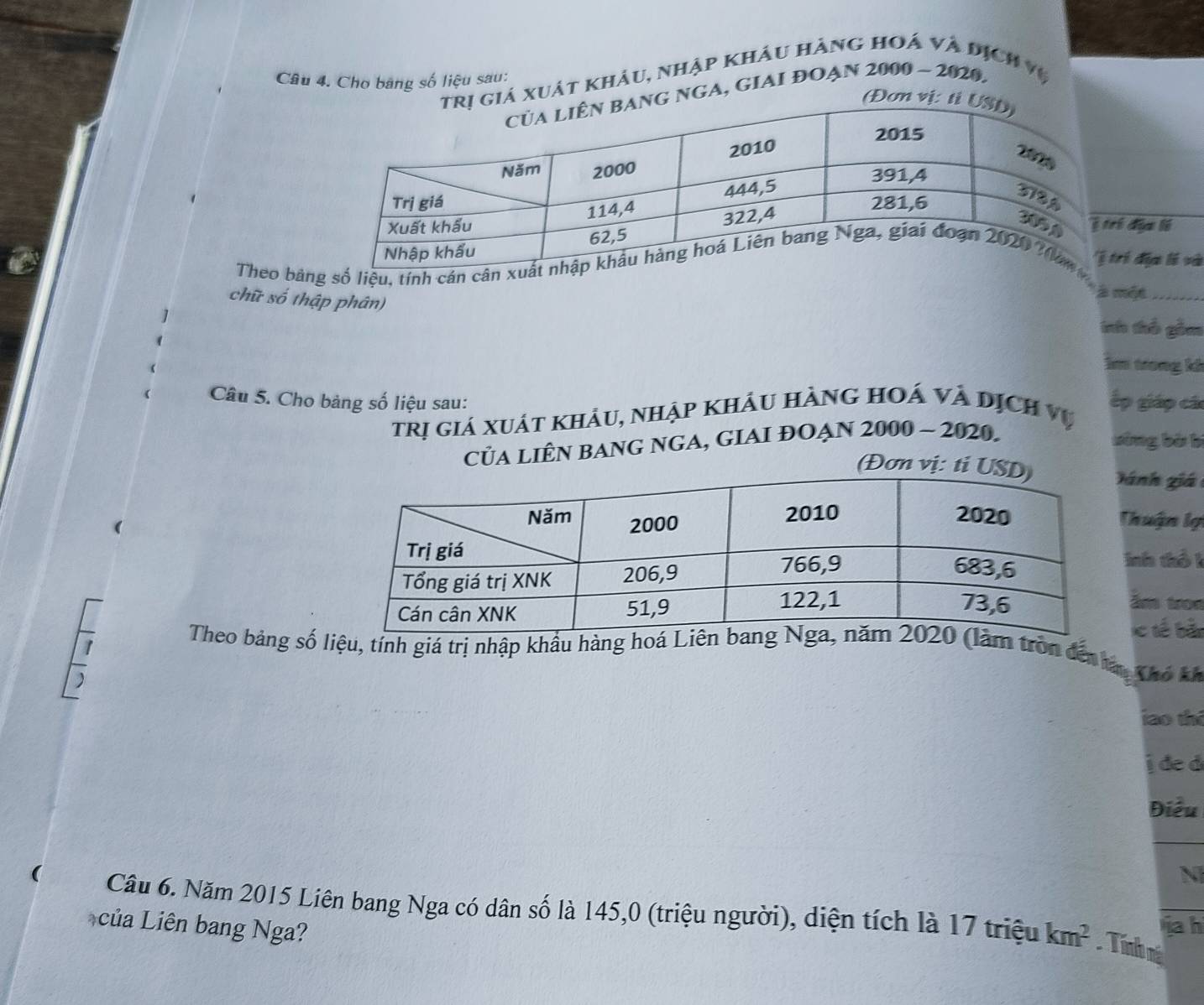 Cho bang số liệu sau: 
xuật khảu, nhập khâu hàng hoá và địch vệ 
NGA, GIAI ĐOạn 2000 - 2020. 
địa lý 
Theo bảng số liệu, tính cán câní địa lí và 
chữ số thập phân) 
à một_ 
ih thổ gồm 
lm trong kh 
Câu 5. Cho bảng số liệu sau: ếp giáp các 
trị giá xuát khảu, nhập khảu hàng hoá và dịch vụ 
CủA LIÊN BANG NGA, GIAI ĐOẠN 2000 - 2020. 
sòng bà b 
lánh giá 
Thuận lạ 
Inh thổ 1 
âm tron 
ic tế bắn 
Theo bảng số liệu, tính giá trị nhập khẩu hàng hoá Liêàm tròn đến ta, Khô k 
iao thi 
j đe d 
Điều 
N 
Câu 6. Năm 2015 Liên bang Nga có dân số là 145, 0 (triệu người), diện tích là 17 triệu km^2 Tính ná 
của Liên bang Nga? 
iah