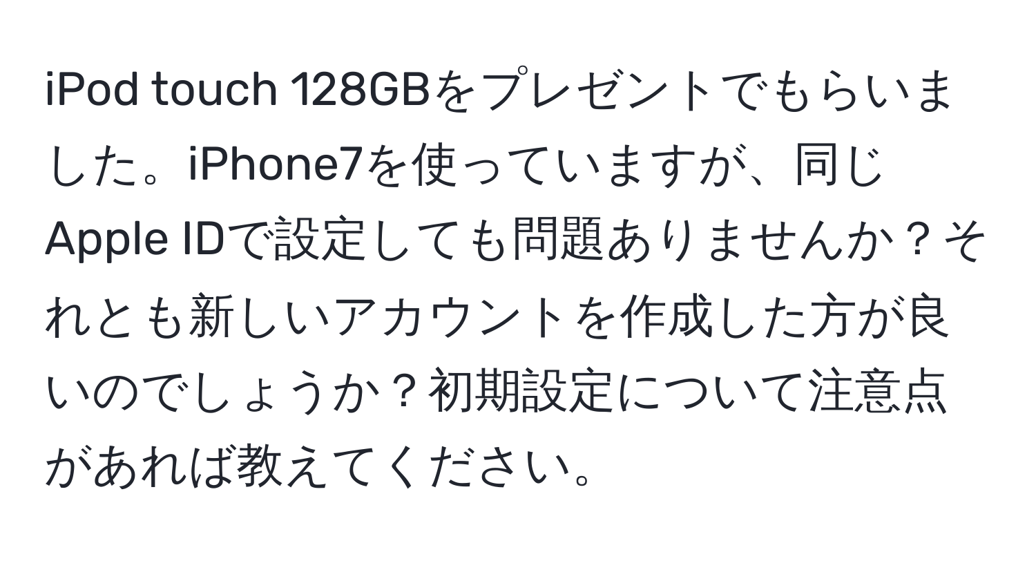 iPod touch 128GBをプレゼントでもらいました。iPhone7を使っていますが、同じApple IDで設定しても問題ありませんか？それとも新しいアカウントを作成した方が良いのでしょうか？初期設定について注意点があれば教えてください。