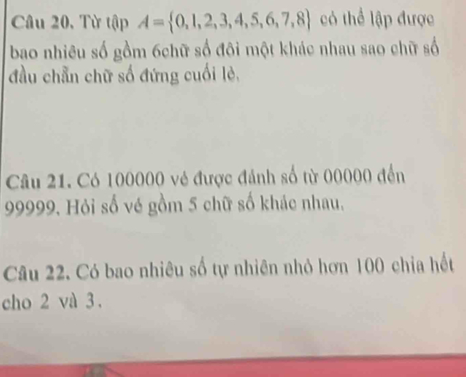 Câu 20, Từ tập A= 0,1,2,3,4,5,6,7,8 có thể lập được 
bao nhiêu số gồm 6chữ số đôi một khác nhau sao chữ số 
đầu chẵn chữ số đứng cuối lẻ, 
Câu 21. Có 100000 vẻ được đánh số từ 00000 đến
99999. Hỏi số vẻ gồm 5 chữ số khác nhau, 
Câu 22. Có bao nhiêu số tự nhiên nhỏ hơn 100 chia hết 
cho 2 và 3.