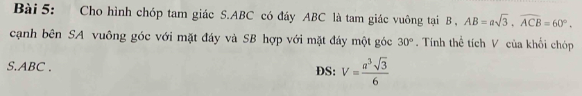 Cho hình chóp tam giác S. ABC có đáy ABC là tam giác vuông tại B , AB=asqrt(3), widehat ACB=60°. 
cạnh bên SA vuông góc với mặt đáy và SB hợp với mặt đáy một góc 30°. Tính thể tích V của khối chóp 
S. ABC. DS: V= a^3sqrt(3)/6 