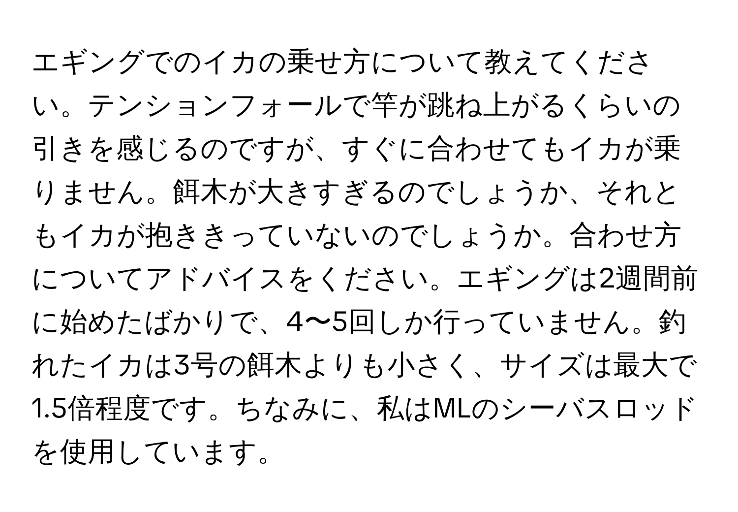 エギングでのイカの乗せ方について教えてください。テンションフォールで竿が跳ね上がるくらいの引きを感じるのですが、すぐに合わせてもイカが乗りません。餌木が大きすぎるのでしょうか、それともイカが抱ききっていないのでしょうか。合わせ方についてアドバイスをください。エギングは2週間前に始めたばかりで、4〜5回しか行っていません。釣れたイカは3号の餌木よりも小さく、サイズは最大で1.5倍程度です。ちなみに、私はMLのシーバスロッドを使用しています。