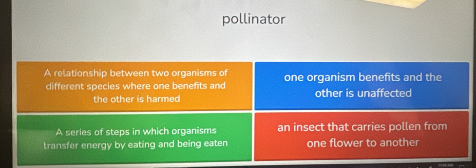 pollinator 
A relationship between two organisms of one organism benefits and the 
different species where one benefits and 
other is unaffected 
the other is harmed 
A series of steps in which organisms an insect that carries pollen from 
transfer energy by eating and being eaten one flower to another