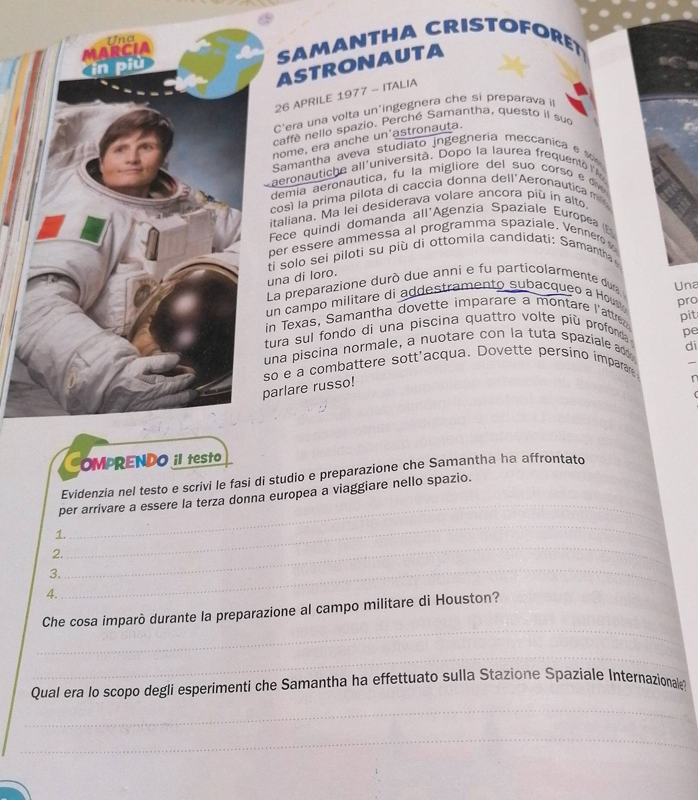 SAMANTHA CRISTOFORET 
ASTRONAUTA 
26 APRILE 1977 - ITALIA 
C'era una volta un'ingegnera che si preparava il 
caffè nello spazio. Perché Samantha, questo il sud 
nome, era anche un'astronauta. 
Samantha aveva studiato ingegneria meccanica e 
aeronautiche all'università. Dopo la laurea frequento l 
demia aeronautica, fu la migliore del suo corso e 
cosí la prima pilota di caccia donna dell'Aeronautica mil 
taliana. Ma lei desiderava volare ancora più in alto. 
Fece quindi domanda all'Agenzia Spaziale Europea (E) 
er essere ammessa al programma spaziale. Vennero s 
i solo sei piloti su più di ottomila candidati: Samantha 
na di loro. 
a preparazione durò due anni e fu particolarmente dura, 
Una 
n campo militare di addestramento subacqueo a Houst pro 
n Texas, Samantha dovette imparare a montare l'attre pit 
ura sul fondo di una piscina quattro volte più profonda 
na piscina normale, a nuotare con la tuta spaziale add pe 
di 
o e a combattere sott'acqua. Dovette persino imparare 
rlare russo! 
r 
OMPRENDO iI teSto 
_ 
Evidenzia nel testo e scrivi le fasi di studio e preparazione che Samantha ha affrontato 
per arrivare a essere la terza donna europea a viaggiare nello spazio. 
_ 
1. 
2. 
3. 
_ 
4. 
_ 
_ 
Che cosa imparò durante la preparazione al campo militare di Houston? 
_ 
Qual era lo scopo degli esperimenti che Samantha ha effettuato sulla Stazione Spaziale Internazionale? 
_ 
_