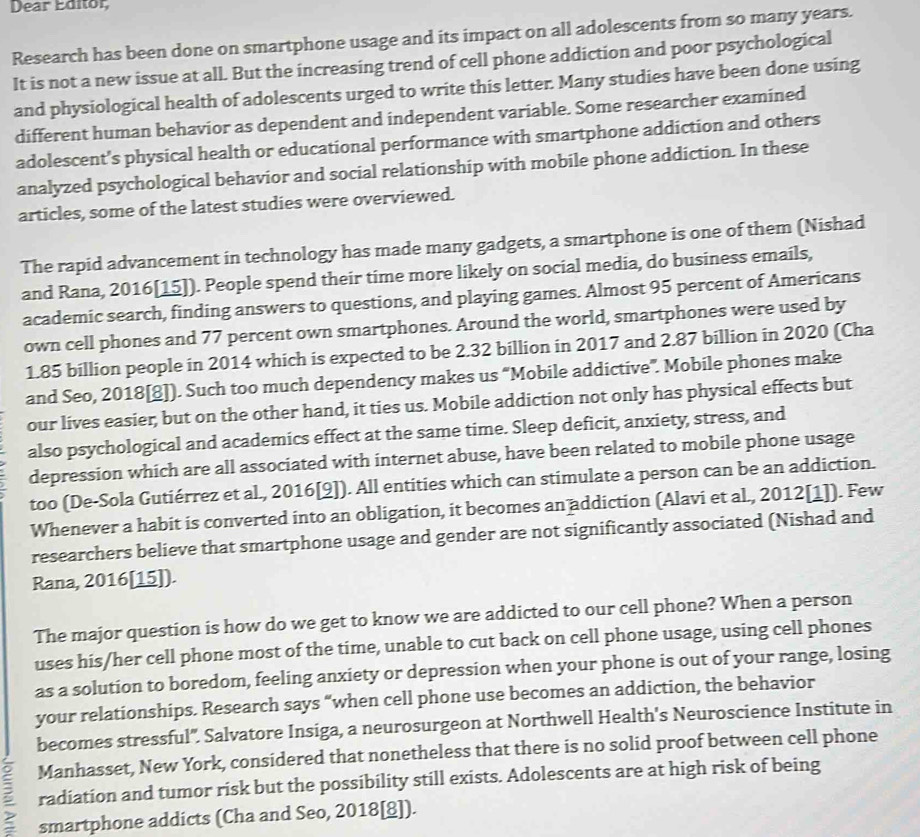 Dear Editor
Research has been done on smartphone usage and its impact on all adolescents from so many years.
It is not a new issue at all. But the increasing trend of cell phone addiction and poor psychological
and physiological health of adolescents urged to write this letter. Many studies have been done using
different human behavior as dependent and independent variable. Some researcher examined
adolescent's physical health or educational performance with smartphone addiction and others
analyzed psychological behavior and social relationship with mobile phone addiction. In these
articles, some of the latest studies were overviewed.
The rapid advancement in technology has made many gadgets, a smartphone is one of them (Nishad
and Rana, 2016[15]). People spend their time more likely on social media, do business emails,
academic search, finding answers to questions, and playing games. Almost 95 percent of Americans
own cell phones and 77 percent own smartphones. Around the world, smartphones were used by
1.85 billion people in 2014 which is expected to be 2.32 billion in 2017 and 2.87 billion in 2020 (Cha
and Seo, 2018[8]). Such too much dependency makes us “Mobile addictive”. Mobile phones make
our lives easier, but on the other hand, it ties us. Mobile addiction not only has physical effects but
also psychological and academics effect at the same time. Sleep deficit, anxiety, stress, and
depression which are all associated with internet abuse, have been related to mobile phone usage
too (De-Sola Gutiérrez et al., 2016[9]). All entities which can stimulate a person can be an addiction.
Whenever a habit is converted into an obligation, it becomes an addiction (Alavi et al., 2012[1]). Few
researchers believe that smartphone usage and gender are not significantly associated (Nishad and
Rana, 2016[15]).
The major question is how do we get to know we are addicted to our cell phone? When a person
uses his/her cell phone most of the time, unable to cut back on cell phone usage, using cell phones
as a solution to boredom, feeling anxiety or depression when your phone is out of your range, losing
your relationships. Research says “when cell phone use becomes an addiction, the behavior
becomes stressful". Salvatore Insiga, a neurosurgeon at Northwell Health's Neuroscience Institute in
Manhasset, New York, considered that nonetheless that there is no solid proof between cell phone
ζ radiation and tumor risk but the possibility still exists. Adolescents are at high risk of being
smartphone addicts (Cha and Seo, 2018[8]).