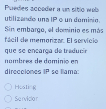 Puedes acceder a un sitio web
utilizando una IP o un dominio.
Sin embargo, el dominio es más
fácil de memorizar. El servicio
que se encarga de traducir
nombres de dominio en
direcciones IP se llama:
Hosting
Servidor