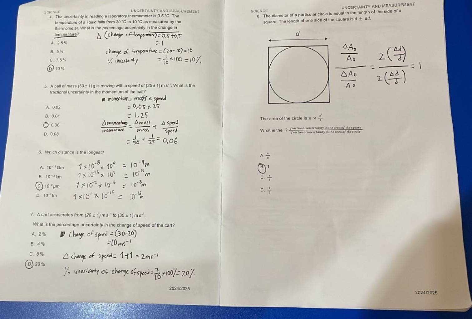 UNCERTAINTY AND MEASUREMENT
SCIENCE UNCERTAINTY AND MEASUREMENT SCIENCE
4. The uncertainty in reading a laboratory thermometer is 0.5°C. The
8. The diameter of a particular circle is equal to the length of the side of a
temperature of a liquid falls from 20°C to 10°C as measured by the
square. The length of one side of the square sd+△ d. 
thermometer. What is the percentage uncertainty in the change in
temperature?
A. 2.5%
B. 5 %
C. 7.5 %
D 10 %
5. A ball of mass (50±1)g is moving with a speed of(25± 1)ms^(-1). What is the
fractional uncertainty in the momentum of the ball?
A. 0.02
B. 0.04 π *  d^2/4 
The area of the circle is
0.06
D. 0.08 What is the _? __ ractional uncertainty in the arso of the ravers
6. Which distance is the longest?
A.  4/π  
A. 10^(-18)Gm 1
B. 10^(-13)km C.  π /4 
C 10^(-2)mu m
D.  1/2 
D. 10^(-1)fm
7. A cart accelerates from 20 ± 1 ) m s^(-1) to (30± 1)ms^(-1). 
What is the percentage uncertainty in the change of speed of the cart?
A. 2 %
B. 4 %
C. 8 %
D. 20%
2024/2025
2024/2025