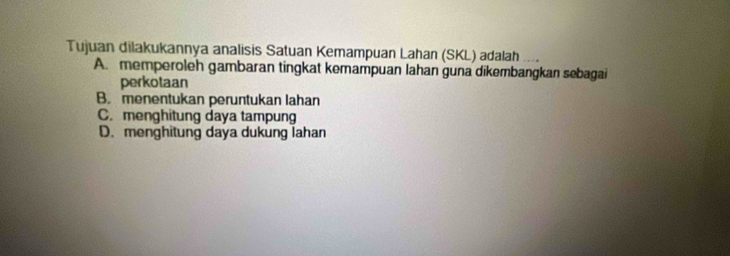 Tujuan dilakukannya analisis Satuan Kemampuan Lahan (SKL) adalah
A. memperoleh gambaran tingkat kemampuan lahan guna dikembangkan sebagai
perkotaan
B. menentukan peruntukan lahan
C. menghitung daya tampung
D. menghitung daya dukung lahan